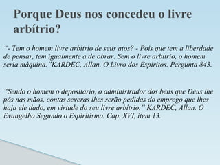 Porque Deus nos concedeu o livre
arbítrio?
“- Tem o homem livre arbítrio de seus atos? - Pois que tem a liberdade
de pensar, tem igualmente a de obrar. Sem o livre arbítrio, o homem
seria máquina.”KARDEC, Allan. O Livro dos Espíritos. Pergunta 843.
“Sendo o homem o depositário, o administrador dos bens que Deus lhe
pôs nas mãos, contas severas lhes serão pedidas do emprego que lhes
haja ele dado, em virtude do seu livre arbítrio.” KARDEC, Allan. O
Evangelho Segundo o Espiritismo. Cap. XVI, item 13.
 