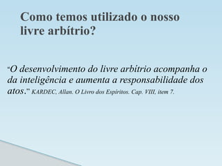 Como temos utilizado o nosso
livre arbítrio?
“O desenvolvimento do livre arbítrio acompanha o
da inteligência e aumenta a responsabilidade dos
atos.” KARDEC, Allan. O Livro dos Espíritos. Cap. VIII, item 7.
 