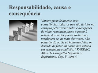 Responsabilidade, causa e
consequência
“Interroguem friamente suas
consciências todos os que são feridos no
coração pelas vicissitudes e decepções
da vida; remontem passo a passo à
origem dos males que os torturam e
verifiquem se, as mais das vezes, não
poderão dizer: Se eu houvesse feito, ou
deixado de fazer tal coisa, não estaria
em semelhante condição.” KARDEC,
Allan. O Evangelho Segundo o
Espiritismo. Cap. V, item 4.
 