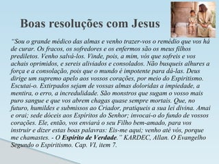 Boas resoluções com Jesus
“Sou o grande médico das almas e venho trazer-vos o remédio que vos há
de curar. Os fracos, os sofredores e os enfermos são os meus filhos
prediletos. Venho salvá-los. Vinde, pois, a mim, vós que sofreis e vos
achais oprimidos, e sereis aliviados e consolados. Não busqueis alhures a
força e a consolação, pois que o mundo é impotente para dá-las. Deus
dirige um supremo apelo aos vossos corações, por meio do Espiritismo.
Escutai-o. Extirpados sejam de vossas almas doloridas a impiedade, a
mentira, o erro, a incredulidade. São monstros que sugam o vosso mais
puro sangue e que vos abrem chagas quase sempre mortais. Que, no
futuro, humildes e submissos ao Criador, pratiqueis a sua lei divina. Amai
e orai; sede dóceis aos Espíritos do Senhor; invocai-o do fundo de vossos
corações. Ele, então, vos enviará o seu Filho bem-amado, para vos
instruir e dizer estas boas palavras: Eis-me aqui; venho até vós, porque
me chamastes. - O Espírito de Verdade.” KARDEC, Allan. O Evangelho
Segundo o Espiritismo. Cap. VI, item 7.
 