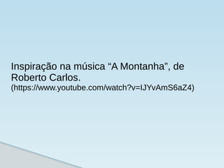 Inspiração na música “A Montanha”, de
Roberto Carlos.
(https://www.youtube.com/watch?v=IJYvAmS6aZ4)
 