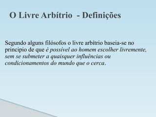 O Livre Arbítrio - Definições
Segundo alguns filósofos o livre arbítrio baseia-se no
principio de que é possível ao homem escolher livremente,
sem se submeter a quaisquer influências ou
condicionamentos do mundo que o cerca.
 