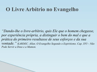 O Livre Arbítrio no Evangelho
“Dando-lhe o livre-arbítrio, quis Ele que o homem chegasse,
por experiência própria, a distinguir o bem do mal e que a
prática do primeiro resultasse de seus esforços e da sua
vontade.” KARDEC. Allan. O Evangelho Segundo o Espiritismo. Cap. XVI – Não
Pode Servir a Deus e a Mamon.
 