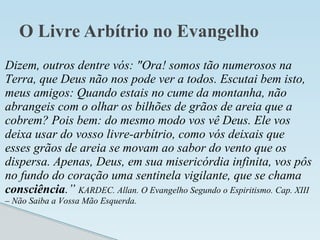 O Livre Arbítrio no Evangelho
Dizem, outros dentre vós: "Ora! somos tão numerosos na
Terra, que Deus não nos pode ver a todos. Escutai bem isto,
meus amigos: Quando estais no cume da montanha, não
abrangeis com o olhar os bilhões de grãos de areia que a
cobrem? Pois bem: do mesmo modo vos vê Deus. Ele vos
deixa usar do vosso livre-arbítrio, como vós deixais que
esses grãos de areia se movam ao sabor do vento que os
dispersa. Apenas, Deus, em sua misericórdia infinita, vos pôs
no fundo do coração uma sentinela vigilante, que se chama
consciência.” KARDEC. Allan. O Evangelho Segundo o Espiritismo. Cap. XIII
– Não Saiba a Vossa Mão Esquerda.
 