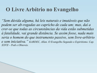 O Livre Arbítrio no Evangelho
“Sem dúvida alguma, há leis naturais e imutáveis que não
podem ser ab-rogadas ao capricho de cada um; mas, daí a
crer-se que todas as circunstâncias da vida estão submetidas
à fatalidade, vai grande distância. Se assim fosse, nada mais
seria o homem do que instrumento passivo, sem livre-arbítrio
e sem iniciativa.” KARDEC, Allan. O Evangelho Segundo o Espiritismo. Cap.
XXVII – Pedi e Obtereis.
 
