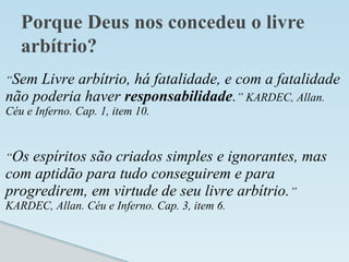 Porque Deus nos concedeu o livre
arbítrio?
“Sem Livre arbítrio, há fatalidade, e com a fatalidade
não poderia haver responsabilidade.” KARDEC, Allan.
Céu e Inferno. Cap. 1, item 10.
“Os espíritos são criados simples e ignorantes, mas
com aptidão para tudo conseguirem e para
progredirem, em virtude de seu livre arbítrio.”
KARDEC, Allan. Céu e Inferno. Cap. 3, item 6.
 