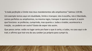 “a toda perfeição vi limite mas teus mandamentos são amplíssimos” Salmos 119:96.
Um exemplo temos aqui em dualidade, limite e transpor, isto é escolha, isto é liberdade,
somos perfeitos ou amplíssimos, na mesma regra, transpor é apenas cumprir, é assim
que funciona as profecias, cumprindo, mas quanto a Judas o traidor, aconteceria a
traição, ou poderia ser outro? Gosto de expor isto assim;
Que pesos certas estão no lugar certo pra fazer o que é certo, e Judas, no caso aqui o de
trair, e afirmo que trair era do seu caráter jus próprio para cumpri-la.
 