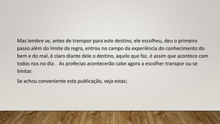 Mas lembre se, antes de transpor para este destino, ele escolheu, deu o primeiro
passo além do limite da regra, entrou no campo da experiência do conhecimento do
bem e do mal, é claro diante dele o destino, aquilo que faz. é assim que acontece com
todos nos no dia . As profecias acontecerão cabe agora a escolher transpor ou se
limitar.
Se achou conveniente esta publicação, veja estas;
 