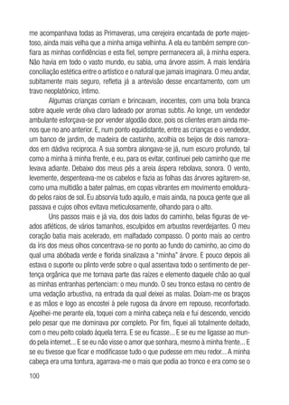 100
me acompanhava todas as Primaveras, uma cerejeira encantada de porte majes-
toso, ainda mais velha que a minha amiga velhinha. A ela eu também sempre con-
fiara as minhas confidências e esta fiel, sempre permanecera ali, à minha espera.
Não havia em todo o vasto mundo, eu sabia, uma árvore assim. A mais lendária
conciliação estética entre o artístico e o natural que jamais imaginara. O meu andar,
subitamente mais seguro, refletia já a antevisão desse encantamento, com um
travo neoplatónico, íntimo.
Algumas crianças corriam e brincavam, inocentes, com uma bola branca
sobre aquele verde oliva claro ladeado por aromas subtis. Ao longe, um vendedor
ambulante esforçava-se por vender algodão doce, pois os clientes eram ainda me-
nos que no ano anterior. E, num ponto equidistante, entre as crianças e o vendedor,
um banco de jardim, de madeira de castanho, acolhia os beijos de dois namora-
dos em dádiva reciproca. A sua sombra alongava-se já, num escuro profundo, tal
como a minha à minha frente, e eu, para os evitar, continuei pelo caminho que me
levava adiante. Debaixo dos meus pés a areia áspera rebolava, sonora. O vento,
levemente, despenteava-me os cabelos e fazia as folhas das árvores agitarem-se,
como uma multidão a bater palmas, em copas vibrantes em movimento emoldura-
do pelos raios de sol. Eu absorvia tudo aquilo, e mais ainda, na pouca gente que ali
passava e cujos olhos evitava meticulosamente, olhando para o alto.
Uns passos mais e já via, dos dois lados do caminho, belas figuras de ve-
ados atléticos, de vários tamanhos, esculpidos em arbustos reverdejantes. O meu
coração batia mais acelerado, em malfadado compasso. O ponto mais ao centro
da íris dos meus olhos concentrava-se no ponto ao fundo do caminho, ao cimo do
qual uma abóbada verde e florida sinalizava a “minha” árvore. E pouco depois ali
estava o suporte ou plinto verde sobre o qual assentava todo o sentimento de per-
tença orgânica que me tornava parte das raízes e elemento daquele chão ao qual
as minhas entranhas pertenciam: o meu mundo. O seu tronco estava no centro de
uma vedação arbustiva, na entrada da qual deixei as malas. Doíam-me os braços
e as mãos e logo as encostei à pele rugosa da árvore em repouso, reconfortado.
Ajoelhei-me perante ela, toquei com a minha cabeça nela e fui descendo, vencido
pelo pesar que me dominava por completo. Por fim, fiquei ali totalmente deitado,
com o meu peito colado àquela terra. E se eu ficasse... E se eu me ligasse ao mun-
do pela internet... E se eu não visse o amor que sonhara, mesmo à minha frente... E
se eu tivesse que ficar e modificasse tudo o que pudesse em meu redor... A minha
cabeça era uma tontura, agarrava-me o mais que podia ao tronco e era como se o
 
