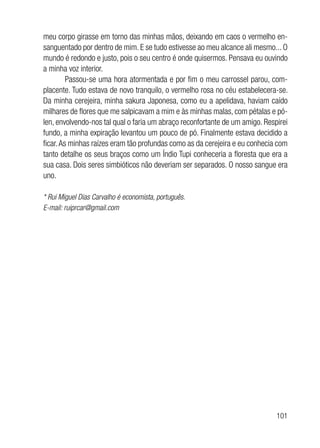 101
meu corpo girasse em torno das minhas mãos, deixando em caos o vermelho en-
sanguentado por dentro de mim. E se tudo estivesse ao meu alcance ali mesmo... O
mundo é redondo e justo, pois o seu centro é onde quisermos. Pensava eu ouvindo
a minha voz interior.
Passou-se uma hora atormentada e por fim o meu carrossel parou, com-
placente. Tudo estava de novo tranquilo, o vermelho rosa no céu estabelecera-se.
Da minha cerejeira, minha sakura Japonesa, como eu a apelidava, haviam caído
milhares de flores que me salpicavam a mim e às minhas malas, com pétalas e pó-
len, envolvendo-nos tal qual o faria um abraço reconfortante de um amigo. Respirei
fundo, a minha expiração levantou um pouco de pó. Finalmente estava decidido a
ficar.As minhas raízes eram tão profundas como as da cerejeira e eu conhecia com
tanto detalhe os seus braços como um Índio Tupi conheceria a floresta que era a
sua casa. Dois seres simbióticos não deveriam ser separados. O nosso sangue era
uno.
* Rui Miguel Dias Carvalho é economista, português.
E-mail: ruiprcar@gmail.com
 