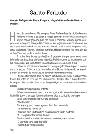 102
Santo Feriado
Marcella Rodrigues dos Reis – 3.º lugar – categoria internacional – Queluz –
Portugal
H
oje o dia amanheceu diferente para Nuno. Nada de levantar rápido da cama
como de costume e de beijar a esposa com bafo de acordar. Muitas vezes
beijava por obrigação só para não deixá-la chateada. Nada de ajudar a es-
posa com o pequeno almoço das crianças e de pegar um caminho diferente do
seu trajeto natural e levá-las para a escola . Decidiu curtir a cama um pouco mais,
afinal era feriado. FERIADO em letras garrafais. Há quanto tempo não tinha um dia
de folga? Já nem ele fazia contas disso.
A mulher levantou-se sem beijá-lo. Engraçado, ela que sempre cobra um
beijo dele com bafo. Mas ele não se importou. Mulher é quem se importa com coi-
sas minúsculas, que claro, fazem uma maiúscula diferença no dia-a-dia.
Esticou as pernas e ronronou como o seu gato gato.Virou-se para o lado da
cama da esposa. Cheiro de suor noturno feminino. Nunca havia parado para sentir
o cheiro do levantar da mulher. Nuno sempre se levantava primeiro.
Cheirou o travesseiro dela.Viu alguns fios dos cabelos ruivos e compridosna
fronha. Até então só tinha um dos olhos abertos. Resolvel abrir o direito também.
Olhou para o despertador. Onze horas. Que privilégio! Na cama ainda até uma hora
dessas.
Nada de Pipipipipipipipipi irritante.
Esticou-se novamente como uma espreguiçadeira de praia e deixou que a
luz tímida do sol prismasse fragmentadamente alguns pontos do seu corpo.
Olhou para o teto do quarto. Ficou pensativo:
“ Vou levantar. “
Piscava enquanto mirava algumas teias finas de aranha.
“Tem cheiro de café no ar.”
Respirava mais fundo com os olhos postos no lustre moderno.
“A Luísa já deve ter tomado banho.”
Sentia o ar húmido vindo da suite enquando coçava as costas.
“O escritório deve estar fechado.”
Piscava duas vezes seguidas.
 