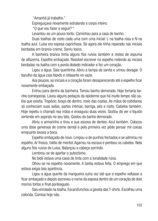 103
“Amanhã já trabalho.”
Espreguiçava novamente estralando o corpo inteiro.
“O que vou fazer a seguir? “
Levantou-se um pouco tonto. Caminhou para a casa de banho.
Duas toalhas de rosto cada uma com uma inicial: L na toalha rosa e N na
toalha azul. Luísa era esposa caprichosa. Só agora ele tinha reparado nas iniciais
bordadas em branco-creme. Sorriu tosco.
A banheira branca tinha alguns fios ruivos também e restos de espuma
de alfazema. Espelho embaçado. Resolvel escrever no espelho redondo as iniciais
bordadas na toalha com a ponta dodedo indicador e fez um coração.
Ligou a água. Saía quentinha. Abriu a tampa da sanita e urinou devagar. O
barulho da água caia tépido e relaxante no vazio.
Aos poucos, as iniciais e o coração foram desaparecendo até o espelho ficar
novamente embaçado.
Entrou para dentro da banheira. Tomou banho demorado. Hoje tomaria ba-
nho comesponja. Lavou alguns pedaços da epiderme que há muito tempo não sa-
bia que existia. Trapézio, braço de dentro, meio das costas. As mãos do cotidianos
só conheciam suas axílas, partes íntimas, barriga, pés e rosto. Cabelos também.
Hoje repetiu o champô nas mãos e enxaguou duas vezes. Gostou de ver o líquido
vertendo em aspirais no seu tato. Gostou do banho demorado.
Abriu o armarinho e tirou a sua escova de dentes. Azul também. Colocou
uma dose generosa de creme dental e pela primeira vez pôde pensar mil coisas
emquanto lavava a boca.
Espelho embaçado de novo. Limpou-o de punhos fechados e se admirou no
espelho. Ar fresco, hálito de mentol. Agarrou na escova e penteou os cabelos. Nela
alguns fios ruivos de Luisa. Balançou a cabeça sorrindo.
Lembrou-se de apertar o autoclismo.
No bidé estava uma caixa de tinta com a tonalidade ruiva.
Olhou-se no espelho novamente. A barba estava feita. O emprego em que
estava exigia boa aparência.
Ligou a água quente da mangueira outra vez até que o espelho voltasse a
ficar embaçado e depois escreveu o nome da esposa dentro de um coração de dois
morros tortos e final ponteagudo.
Saiu enrolado na toalha. Escarafunchou a gaveta das T-shirts. Escolheu uma
colorida. Camisa hoje não.
 