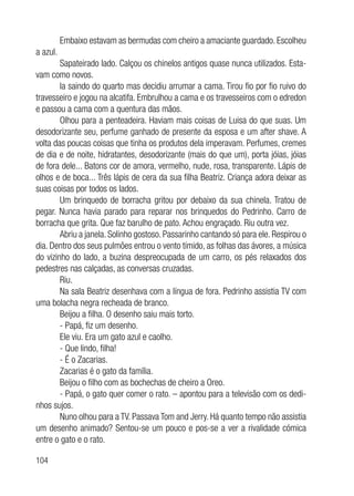 104
Embaixo estavam as bermudas com cheiro a amaciante guardado. Escolheu
a azul.
Sapateirado lado. Calçou os chinelos antigos quase nunca utilizados. Esta-
vam como novos.
Ia saindo do quarto mas decidiu arrumar a cama. Tirou fio por fio ruivo do
travesseiro e jogou na alcatifa. Embrulhou a cama e os travesseiros com o edredon
e passou a cama com a quentura das mãos.
Olhou para a penteadeira. Haviam mais coisas de Luisa do que suas. Um
desodorizante seu, perfume ganhado de presente da esposa e um after shave. A
volta das poucas coisas que tinha os produtos dela imperavam. Perfumes, cremes
de dia e de noite, hidratantes, desodorizante (mais do que um), porta jóias, jóias
de fora dele... Batons cor de amora, vermelho, nude, rosa, transparente. Lápis de
olhos e de boca... Três lápis de cera da sua filha Beatriz. Criança adora deixar as
suas coisas por todos os lados.
Um brinquedo de borracha gritou por debaixo da sua chinela. Tratou de
pegar. Nunca havia parado para reparar nos brinquedos do Pedrinho. Carro de
borracha que grita. Que faz barulho de pato. Achou engraçado. Riu outra vez.
Abriu a janela. Solinho gostoso. Passarinho cantando só para ele. Respirou o
dia. Dentro dos seus pulmões entrou o vento tímido, as folhas das ávores, a música
do vizinho do lado, a buzina despreocupada de um carro, os pés relaxados dos
pedestres nas calçadas, as conversas cruzadas.
Riu.
Na sala Beatriz desenhava com a língua de fora. Pedrinho assistia TV com
uma bolacha negra recheada de branco.
Beijou a filha. O desenho saiu mais torto.
- Papá, fiz um desenho.
Ele viu. Era um gato azul e caolho.
- Que lindo, filha!
- É o Zacarias.
Zacarias é o gato da família.
Beijou o filho com as bochechas de cheiro a Oreo.
- Papá, o gato quer comer o rato. – apontou para a televisão com os dedi-
nhos sujos.
Nuno olhou para a TV. Passava Tom and Jerry. Há quanto tempo não assistia
um desenho animado? Sentou-se um pouco e pos-se a ver a rivalidade cómica
entre o gato e o rato.
 