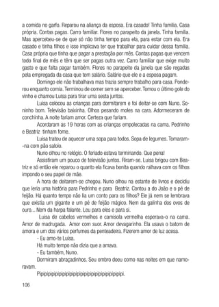 106
a comida no garfo. Reparou na aliança da esposa. Era casado! Tinha familia. Casa
própria. Contas pagas. Carro familiar. Flores no parapeito da janela. Tinha familia.
Mas apercebeu-se de que só não tinha tempo para ela, para estar com ela. Era
casado e tinha filhos e isso implicava ter que trabalhar para cuidar dessa familia.
Casa própria que tinha que pagar a prestação por mês. Contas pagas que vencem
todo final de mês e têm que ser pagas outra vez. Carro familiar que exige muito
gasto e que falta pagar também. Flores no parapeito da janela que são regadas
pela empregada da casa que tem salário. Salário que ele e a esposa pagam.
Domingo ele não trabalhava mas trazia sempre trabalho para casa. Ponde-
rou enquanto comia.Terminou de comer sem se aperceber.Tomou o último gole do
vinho e chamou Luisa para tirar uma sesta juntos.
Luisa colocou as crianças para dormitarem e foi deitar-se com Nuno. So-
ninho bom. Televisão baixinha. Olhos pesando moles na cara. Adormeceram de
conchinha. A noite fariam amor. Certeza que fariam.
Acordaram as 19 horas com as crianças empolecadas na cama. Pedrinho
e Beatriz tinham fome.
Luisa tratou de aquecer uma sopa para todos. Sopa de legumes. Tomaram-
-na com pão saloio.
Nuno olhou no relógio. O feriado estava terminando. Que pena!
Assistiram um pouco de televisão juntos. Riram-se. Luisa brigou com Bea-
triz e só então ele reparou o quanto ela ficava bonita quando ralhava com os filhos
impondo o seu papel de mãe.
A hora de deitarem-se chegou. Nuno olhou na estante de livros e decidiu
que leria uma história para Pedrinho e para Beatriz. Contou a do João e o pé de
feijão. Há quanto tempo não lia um conto para os filhos? Ele já nem se lembrava
que existia um gigante e um pé de feijão mágico. Nem da galinha dos ovos de
ouro... Nem da harpa falante. Leu para eles e para si.
Luisa de cabelos vermelhos e camisola vermelha esperava-o na cama.
Amor de madrugada. Amor com suor. Amor devagarinho. Ela usava o batom de
amora e um dos vários perfumes da penteadeira. Fizerem amor de luz acesa.
- Eu amo-te Luísa.
Há muito tempo não dizia que a amava.
- Eu também, Nuno.
Dormiram abraçadinhos. Seu ombro doeu como nas noites em que namo-
ravam.
Pipipipipipipipipipipipipipipipipipipipipipipipi.
 