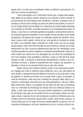 109
perdas sofre, é à noite que os semblantes melhor se definem e percecionam. É à
noite que as almas se questionam!
Pouco preocupado com a informação horária que o relógio-rádio-desper-
tador digital do seu quarto revelaria, deteve-se uns instantes a tentar recordar os
acontecimentos do início daquela noite. Sondando a memória, conseguiu rever-se
sentado no chão da sala a mastigar as sobras do jantar do dia anterior, um arroz fri-
to com frango picante encomendado num restaurante de comida rápida tailandesa
com entregas ao domicílio. A comida encontrava-se já ressequida pelo passar do
tempo, e o que fora um cozinhado agradável ao paladar e extremamente perfuma-
do, fruto das especiarias utilizadas na sua confeção, tornara-se agora numa mistela
sensaborona, útil apenas para ocupar um estômago ansioso por alimento. Termi-
nado o pouco nobre repasto, retirara do bar uma garrafa já encetada de whisky
de malte, o seu preferido, ligara a televisão em modo mudo, uma vez que quase
sempre elegia o rádio como fiel fornecedor de som ambiente, e sentara-se no sofá,
telecomando em riste a procurar aleatoriamente algo que lhe interessasse numa
infindável panóplia de canais a debitarem inutilidades estupidificantes. Detivera-se
então naquilo que parecia ser uma reportagem de uma prova de competição de
surf numa qualquer praia paradisíaca. Deslizara o corpo no sofá até ficar quase
sentado no chão, e enquanto ia bebericando distraidamente o whisky, a sua con-
centração começara a afastar-se gradualmente das imagens que passavam na
televisão e a focar-se nos acontecimentos da sua vida mais recente.
Desde o dia em que o Destino resolvera mostrar a sua supremacia rompen-
do a ligação que nutria e justificava duas existências, que a sua vida deixara de
fazer sentido: o desaparecimento de Mariana funcionara na sua vida como o corte
da gadanha na vigorosa erva fresca de um prado verde e agora, no presente, já
nada lhe interessava; nada mais que a tentativa de conseguir saltar sobre os su-
cessivos e ininterruptos momentos sem que neles participasse, e até que o último
deles sobreviesse. Depois, a recordação de que dentro de dois dias se assinalava
mais um aniversário da oficialização da relação entre ele e Mariana deixara-o de
rastos; e tanto mais porque ele nunca dera grande importância à comemoração
de efemérides. Mas agora as circunstâncias da sua vida haviam sofrido uma alte-
ração radical, e pareceu-lhe ter sido necessária a ausência de Mariana para uma
vontade enorme de comemorar aquela data o invadir. Tarde demais, pensara, ao
mesmo tempo que, de um trago, terminava a bebida existente na garrafa. Com um
crescendo de desespero e de raiva a apoderarem-se de si, os olhos a ficarem ma-
 