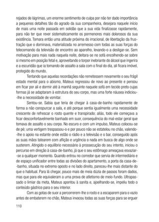 110
rejados de lágrimas, um enorme sentimento de culpa por não ter dado importância
a pequenos detalhes tão do agrado da sua companheira, desejara naquele início
de mais uma noite passada em solidão que a sua vida finalizasse rapidamente,
para não ter que rever sistematicamente os pormenores mais dolorosos da sua
existência. Tomara então uma atitude próxima do irracional, de libertação da frus-
tração que o dominava, materializada no arremesso com todas as suas forças do
telecomando da televisão de encontro ao aparelho, levando-o a desligar-se. Sem
motivação para mais nada naquela noite, deitara-se no sofá encolhendo-se sobre
si mesmo em posição fetal e, aproveitando o torpor inebriante do álcool que ingerira
e a escuridão que ia tomando de assalto a sala com o final do dia, ali ficara imóvel,
protegido do mundo.
Tentando que aquelas recordações não remetessem novamente o seu frágil
estado mental para o abismo, Mateus regressou de novo ao presente e pensou
em ficar por ali e dormir até à manhã seguinte naquele sofá em tecido preto cujas
formas já se adaptaram à estrutura do seu corpo, mas uma forte náusea indiciou-
-lhe a necessidade de vomitar.
Sentou-se. Sabia que teria de chegar à casa-de-banho rapidamente de
forma a não conspurcar a sala, e até porque sentia igualmente uma necessidade
crescente de refrescar o rosto quente e transpirado; aliás, todo ele começava a
ficar desconfortavelmente banhado em suor, consequência do mal-estar geral que
tomava de assalto o seu corpo. No escuro e com um impulso, Mateus colocou-se
de pé; uma vertigem trespassou-o e por pouco não se estatelou no chão, valendo-
-lhe o apoio na estante onde estão o rádio e a televisão e o bar, conseguido após
as suas mãos tatearem com aflição e urgência o nada em busca de algo onde se
susterem. Atingido o equilíbrio necessário à prossecução do seu intento, iniciou o
percurso em direção à casa-de-banho, já que o seu estômago ameaçava esvaziar-
-se a qualquer momento. Quando entrou no corredor que servia de intermediário e
de espaço unificador entre todas as divisões do apartamento, a porta da casa-de-
-banho, situada no extremo oposto e no lado direito, pareceu-lhe mais distante do
que o habitual. Para lá chegar, pouco mais de meia dúzia de passos foram dados,
mas que para ele equivaleram a uma prova de atletismo de meio-fundo. Ultrapas-
sado o limiar da meta, Mateus apontou à sanita e, ajoelhando-se, impeliu todo o
conteúdo gástrico para o seu interior.
Com as gotas de suor a percorrerem-lhe o rosto e a escaparem para o vazio
antes de embaterem no chão, Mateus invocou todas as suas forças para se erguer
 