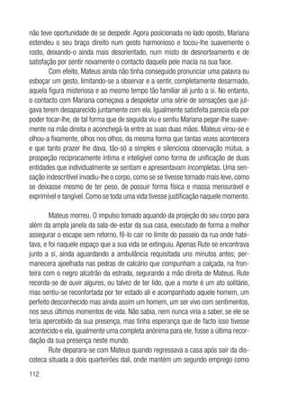 112
não teve oportunidade de se despedir. Agora posicionada no lado oposto, Mariana
estendeu o seu braço direito num gesto harmonioso e tocou-lhe suavemente o
rosto, deixando-o ainda mais desorientado, num misto de desnorteamento e de
satisfação por sentir novamente o contacto daquela pele macia na sua face.
Com efeito, Mateus ainda não tinha conseguido pronunciar uma palavra ou
esboçar um gesto, limitando-se a observar e a sentir, completamente desarmado,
aquela figura misteriosa e ao mesmo tempo tão familiar ali junto a si. No entanto,
o contacto com Mariana começava a despoletar uma série de sensações que jul-
gava terem desaparecido juntamente com ela. Igualmente satisfeita parecia ela por
poder tocar-lhe, de tal forma que de seguida viu e sentiu Mariana pegar-lhe suave-
mente na mão direita e aconchegá-la entre as suas duas mãos. Mateus virou-se e
olhou-a fixamente, olhos nos olhos, da mesma forma que tantas vezes acontecera
e que tanto prazer lhe dava, tão-só a simples e silenciosa observação mútua, a
prospeção reciprocamente íntima e inteligível como forma de unificação de duas
entidades que individualmente se sentiam e apresentavam incompletas. Uma sen-
sação indescritível invadiu-lhe o corpo, como se se tivesse tornado mais leve, como
se deixasse mesmo de ter peso, de possuir forma física e massa mensurável e
exprimível e tangível. Como se toda uma vida tivesse justificação naquele momento.
Mateus morreu. O impulso tomado aquando da projeção do seu corpo para
além da ampla janela da sala-de-estar da sua casa, executado de forma a melhor
assegurar o escape sem retorno, fê-lo cair no limite do passeio da rua onde habi-
tava, e foi naquele espaço que a sua vida se extinguiu. Apenas Rute se encontrava
junto a si, ainda aguardando a ambulância requisitada uns minutos antes; per-
manecera ajoelhada nas pedras de calcário que compunham a calçada, na fron-
teira com o negro alcatrão da estrada, segurando a mão direita de Mateus. Rute
recorda-se de ouvir algures, ou talvez de ter lido, que a morte é um ato solitário,
mas sentiu-se reconfortada por ter estado ali e acompanhado aquele homem, um
perfeito desconhecido mas ainda assim um homem, um ser vivo com sentimentos,
nos seus últimos momentos de vida. Não sabia, nem nunca viria a saber, se ele se
teria apercebido da sua presença, mas tinha esperança que de facto isso tivesse
acontecido e ela, igualmente uma completa anónima para ele, fosse a última recor-
dação da sua presença neste mundo.
Rute deparara-se com Mateus quando regressava a casa após sair da dis-
coteca situada a dois quarteirões dali, onde mantém um segundo emprego como
 