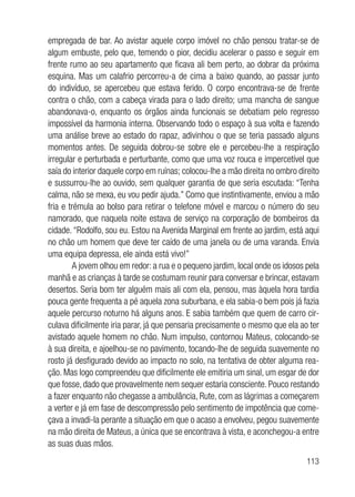113
empregada de bar. Ao avistar aquele corpo imóvel no chão pensou tratar-se de
algum embuste, pelo que, temendo o pior, decidiu acelerar o passo e seguir em
frente rumo ao seu apartamento que ficava ali bem perto, ao dobrar da próxima
esquina. Mas um calafrio percorreu-a de cima a baixo quando, ao passar junto
do indivíduo, se apercebeu que estava ferido. O corpo encontrava-se de frente
contra o chão, com a cabeça virada para o lado direito; uma mancha de sangue
abandonava-o, enquanto os órgãos ainda funcionais se debatiam pelo regresso
impossível da harmonia interna. Observando todo o espaço à sua volta e fazendo
uma análise breve ao estado do rapaz, adivinhou o que se teria passado alguns
momentos antes. De seguida dobrou-se sobre ele e percebeu-lhe a respiração
irregular e perturbada e perturbante, como que uma voz rouca e impercetível que
saía do interior daquele corpo em ruínas; colocou-lhe a mão direita no ombro direito
e sussurrou-lhe ao ouvido, sem qualquer garantia de que seria escutada: “Tenha
calma, não se mexa, eu vou pedir ajuda.” Como que instintivamente, enviou a mão
fria e trémula ao bolso para retirar o telefone móvel e marcou o número do seu
namorado, que naquela noite estava de serviço na corporação de bombeiros da
cidade. “Rodolfo, sou eu. Estou na Avenida Marginal em frente ao jardim, está aqui
no chão um homem que deve ter caído de uma janela ou de uma varanda. Envia
uma equipa depressa, ele ainda está vivo!”
A jovem olhou em redor: a rua e o pequeno jardim, local onde os idosos pela
manhã e as crianças à tarde se costumam reunir para conversar e brincar, estavam
desertos. Seria bom ter alguém mais ali com ela, pensou, mas àquela hora tardia
pouca gente frequenta a pé aquela zona suburbana, e ela sabia-o bem pois já fazia
aquele percurso noturno há alguns anos. E sabia também que quem de carro cir-
culava dificilmente iria parar, já que pensaria precisamente o mesmo que ela ao ter
avistado aquele homem no chão. Num impulso, contornou Mateus, colocando-se
à sua direita, e ajoelhou-se no pavimento, tocando-lhe de seguida suavemente no
rosto já desfigurado devido ao impacto no solo, na tentativa de obter alguma rea-
ção. Mas logo compreendeu que dificilmente ele emitiria um sinal, um esgar de dor
que fosse, dado que provavelmente nem sequer estaria consciente. Pouco restando
a fazer enquanto não chegasse a ambulância, Rute, com as lágrimas a começarem
a verter e já em fase de descompressão pelo sentimento de impotência que come-
çava a invadi-la perante a situação em que o acaso a envolveu, pegou suavemente
na mão direita de Mateus, a única que se encontrava à vista, e aconchegou-a entre
as suas duas mãos.
 