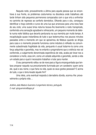 114
Naquela noite, provavelmente a última para aquela pessoa que se encon-
trava à sua frente, os problemas costumeiros na discoteca onde trabalhara até
tarde tinham sido pequenos pormenores comparados com o que viria a enfrentar
no caminho de regresso ao conforto doméstico. Olhando para o céu, conseguiu
identificar o traço estreito e curvo de uma lua que arrancava para uma nova fase
do seu ciclo; uma suave brisa noturna tocava-lhe levemente o rosto transpirado,
conferindo uma sensação agradável e refrescante, um pequeno momento de delei-
te numa noite fatídica que decerto perduraria na sua memória por muito tempo. A
recapitulação quase instantânea de tudo o que testemunhou nos poucos minutos
passados entre o momento em que se aproximou de Mateus quando se dirigia
para casa e o momento presente funcionou como indutora à reflexão na comum-
mente subestimada fragilidade da vida, porquanto é usual tratarmo-la como uma
força adquirida e garantida, mas no entanto o pragmatismo que a vivência nos vai
conferindo, a vulgarmente denominada experiência de vida, acaba por levar-nos a
considerar a morte, essa sim, como um estado adquirido e garantido, sendo a vida
um estado para o qual é necessário trabalhar e lutar para manter.
O seu pensamento voltou-se de novo para a figura ensanguentada que ten-
tava amparar naquela rua precariamente iluminada por um candeeiro: quem seria
ele, qual o seu nome, o que faria na vida, quais os seus gostos pessoais? E acima
de tudo, o que o teria levado àquele fim?
Uma ideia, uma eventual resposta à derradeira dúvida, ocorreu-lhe: prova-
velmente a própria vida…
Antônio João Maduro Guerreiro é engenheiro técnico, português.
E-mail: ajmguerreiro@sapo.pt
 