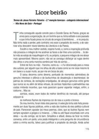 115
Licor beirão
Teresa de Jesus Ferreira Teixeira - 2.ª menção honrosa - categoria internacional
- Vila Nova de Gaia - Portugal
T
inha conseguido aquele convite para o Grande Sarau de Poesia, graças ao
envio para a organização, de um livrinho que eu tinha editado o ano passado
e que tinha ficado preso no círculo de amigos & benfeitores… e no prejuízo.
Não tinha nada a perder, pelo contrário: era esse o propósito do evento, o de valo-
rizar e/ou descobrir novos talentos da Literatura e da Poesia.
Escolhi o meu melhor vestido, respirei fundo, e, como a inspiração profunda
não provocou o milagre de me acetinar as faces e dar-lhes uma corzinha… lá dei-
tei mão ao estojo de maquilhagem e fiz, eu própria, o pequeno milagre de me deixar
mais apresentável. Mesmo assim, não sei se consegui disfarçar as rugas dentro
dos olhos e uma certa mancha sombria por trás do sorriso…
Entrei de livro na mão - franzino, como eu – e fui direcionada para a mesa
dos autores, por alguém que me olhou de alto a baixo como se me visse mesmo lá
em baixo e a ousar muito, ao por-me em bicos de pés.
O sarau decorreu como deveria, pontuado de momentos admirativos de
genuíno interesse e silêncio e de burburinhos de desatenção e desinteresse; de
palmas de cortesia, de recitações empolgadas, de abraços genuínos entre gente
que nunca se viu além de letras virtuais, de sorrisos hipócritas e palmadinhas nas
costas imitando incentivo, que mais pareciam querer espantar melgas, enfim, o
costume... Mas os
sorrisos, esses, eram todos do melhor dentífrico do mercado, até porque
estavam lá
os melhores flashes da imprensa cor de rosa e a preto e branco.
Do meu livrinho, foram lidos dois poemas.A selecção tinha sido feita previa-
mente por duas figuras públicas, entre a nata dos ilustres do eixo politico-cultural
do país. Pareceram agradar (os meus poemas, claro, que as ilustres figuras nem
sempre agradam a gregos e a troianos…). Mas eu até fiquei encantada com uma
delas – ou ela comigo, sei lá bem. Simpático e afável, deixou-se ficar na minha
conversa, entre um porto, uma piada inteligente e uma pergunta de circunstância
sobre a minha escrita, talvez para justificar o propósito da atenção. Ainda achei
 
