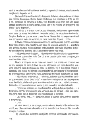 116
ver-lhe nos olhos um brilhozinho de indefinido e genuíno interesse, mas isso devia
ser já efeito do porto, sei lá.
Saímos todos ao ritmo incerto dos pares de beijos, dançando nos sorrisos
já a descair de cansaço. O meu ilustre interlocutor, que entretanto já tinha ido dar
o seu contributo de conversa a outros, veio despedir-se de mim com um quase
abraço que cheirava a colónia cara e, dessa vez, vi-lhe mesmo um brilhozinho nos
olhos – seria do porto?...
Saí. Ainda o vi entrar num luxuoso Mercedes, devidamente apetrechado
com todos os extras, incluindo um motorista fardado de soldadinho de chumbo.
Suspirei. Podia ser que ele lesse o meu livro e falasse dele no programa cultural
que apresentava todas as semanas, no canal mais visto do país… podia…
Estava a entrar no meu pequeno carro de outras guerras, quando senti algo
tocar-me o ombro. Uma mão forte, um toque de urgência. Virei-me e… ali estava
ele, a minha figura (já menos pública), embrulhado no sobretudo cinzento e a chei-
rar discretamente a colónia cara. E aquele brilhozinho nos olhos.
- Não podia perdê-la assim… não esta noite. Gostei muito da nossa conver-
sa e acho que quero saber mais. Que diz a um passeio pelas ruas, uma paragem
num barzinho, talvez… ?
Deixou a pergunta no ar como um menino que ensaia um primeiro voo
do seu papagaio de papel. Estava frio, e eu só trouxera, em cima do vestido leve,
uma pequena capa de imitação de pêlo. Ele pareceu ver o meu ligeiro arrepio e
apressou-se a rodear-me com os seus braços fortes, sem esperar a minha respos-
ta, e começámos a caminhar na noite, para longe dos restos espalhados da festa.
- Não sei para onde vamos… - disse eu, sabendo que ele percebia o senti-
do que eu queria dar ao “para onde”. – o senhor é muito grande para as pequenas
ruas da cidade, ainda mais para as minhas estreitas vias de… relacionamentos.
Culturais – acrescentei com um sorriso quase escondido no sobretudo dele.
- Podem ser limitados, os teus horizontes, vistos da tua perspectiva… - o
tratamento por “tu” provocou-me uma vertigem, não sei porquê. – mas tens cami-
nho, tens mãos para o desbravar, tens material para te elevares.
- Leu o meu livro…? – perguntei, quase o fazendo parar, entre o espanto
e a esperança.
- Li-te.
Aí parei mesmo, e ele comigo, enfrentado-me. Aquele brilho estava mes-
mo lá, nos olhos semicerrados dele – ainda suspeitei que fosse do frio, mas ele
reforçou-o e disse:
-És uma mulher fantástica, inteligente, sensível, interessada, interessante.
 