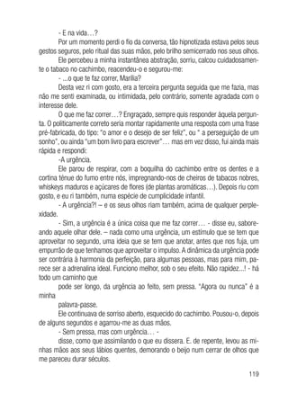 119
- E na vida…?
Por um momento perdi o fio da conversa, tão hipnotizada estava pelos seus
gestos seguros, pelo ritual das suas mãos, pelo brilho semicerrado nos seus olhos.
Ele percebeu a minha instantânea abstração, sorriu, calcou cuidadosamen-
te o tabaco no cachimbo, reacendeu-o e segurou-me:
- ...o que te faz correr, Marília?
Desta vez ri com gosto, era a terceira pergunta seguida que me fazia, mas
não me senti examinada, ou intimidada, pelo contrário, somente agradada com o
interesse dele.
O que me faz correr…? Engraçado, sempre quis responder àquela pergun-
ta. O politicamente correto seria montar rapidamente uma resposta com uma frase
pré-fabricada, do tipo: “o amor e o desejo de ser feliz”, ou “ a perseguição de um
sonho”, ou ainda “um bom livro para escrever”… mas em vez disso, fui ainda mais
rápida e respondi:
-A urgência.
Ele parou de respirar, com a boquilha do cachimbo entre os dentes e a
cortina ténue do fumo entre nós, impregnando-nos de cheiros de tabacos nobres,
whiskeys maduros e açúcares de flores (de plantas aromáticas…). Depois riu com
gosto, e eu ri também, numa espécie de cumplicidade infantil.
- A urgência?! – e os seus olhos riam também, acima de qualquer perple-
xidade.
- Sim, a urgência é a única coisa que me faz correr… - disse eu, sabore-
ando aquele olhar dele. – nada como uma urgência, um estímulo que se tem que
aproveitar no segundo, uma ideia que se tem que anotar, antes que nos fuja, um
empurrão de que tenhamos que aproveitar o impulso.A dinâmica da urgência pode
ser contrária à harmonia da perfeição, para algumas pessoas, mas para mim, pa-
rece ser a adrenalina ideal. Funciono melhor, sob o seu efeito. Não rapidez...! - há
todo um caminho que
pode ser longo, da urgência ao feito, sem pressa. “Agora ou nunca” é a
minha
palavra-passe.
Ele continuava de sorriso aberto, esquecido do cachimbo. Pousou-o, depois
de alguns segundos e agarrou-me as duas mãos.
- Sem pressa, mas com urgência… -
disse, como que assimilando o que eu dissera. E. de repente, levou as mi-
nhas mãos aos seus lábios quentes, demorando o beijo num cerrar de olhos que
me pareceu durar séculos.
 