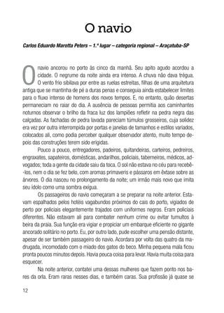 12
O navio
Carlos Eduardo Marotta Peters – 1.º lugar – categoria regional – Araçatuba-SP
O
navio ancorou no porto às cinco da manhã. Seu apito agudo acordou a
cidade. O negrume da noite ainda era intenso. A chuva não dava trégua.
O vento frio sibilava por entre as ruelas estreitas, filhas de uma arquitetura
antiga que se mantinha de pé a duras penas e conseguia ainda estabelecer limites
para o fluxo intenso de homens dos novos tempos. E, no entanto, quão desertas
permaneciam no raiar do dia. A ausência de pessoas permitia aos caminhantes
noturnos observar o brilho da fraca luz dos lampiões refletir na pedra negra das
calçadas. As fachadas de pedra lavada pareciam túmulos grosseiros, cuja solidez
era vez por outra interrompida por portas e janelas de tamanhos e estilos variados,
colocados ali, como podia perceber qualquer observador atento, muito tempo de-
pois das construções terem sido erigidas.
Pouco a pouco, entregadores, padeiros, quitandeiras, carteiros, pedreiros,
engraxates, sapateiros, domésticas, andarilhos, policiais, taberneiros, médicos, ad-
vogados; toda a gente da cidade saiu da toca. O sol não estava no céu para recebê-
-los, nem o dia se fez belo, com aromas primaveris e pássaros em êxtase sobre as
árvores. O dia nasceu no prolongamento da noite; um irmão mais novo que imita
seu ídolo como uma sombra exígua.
Os passageiros do navio começaram a se preparar na noite anterior. Esta-
vam espalhados pelos hotéis vagabundos próximos do cais do porto, vigiados de
perto por policiais elegantemente trajados com uniformes negros. Eram policiais
diferentes. Não estavam ali para combater nenhum crime ou evitar tumultos à
beira da praia. Sua função era vigiar e propiciar um embarque eficiente no gigante
ancorado solitário no porto. Eu, por outro lado, pude escolher uma pensão distante,
apesar de ser também passageiro do navio. Acordara por volta das quatro da ma-
drugada, incomodado com o miado dos gatos do beco. Minha pequena mala ficou
pronta poucos minutos depois. Havia pouca coisa para levar. Havia muita coisa para
esquecer.
Na noite anterior, contatei uma dessas mulheres que fazem ponto nos ba-
res da orla. Eram raras nesses dias, e também caras. Sua profissão já quase se
 