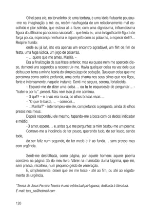 120
Olhei para ele, no torvelinho de uma tontura, e uma ideia flutuante pousou-
-me na imaginação a mil: eu, recém-naufragada de um relacionamento mal es-
colhido e pior sofrido, que estava ali a fazer, com uma digníssima, influentíssima
figura do altíssimo panorama nacional?... que teria eu, uma insignificante figura de
força pouca, esperança nenhuma e algum jeito com as palavras, a esperar dele?...
Respirei fundo:
onde eu já ia!, isto era apenas um encontro agradável, um flirt de fim de
festa, uma fuga lúdica, um jogo de palavras.
- …quero que me ames, Marília. -
Era a finalização da sua frase anterior, mas eu quase nem me apercebi dis-
so, demorei uns segundos a reconstruir-me. Havia qualquer coisa na voz dele que
deitou por terra a minha teoria do simples jogo de sedução. Qualquer coisa que me
percorreu como carícia profunda, uma certa chama nos seus olhos que nos ligou,
forte e intensamente, naquele instante. Senti-me segura, serena, fortalecida.
- Esqueci-me de dizer uma coisa… ou tu te esqueceste de perguntar…-
“tratei-o por tu”, pensei. Mas nem isso já me admirou.
- O quê? – e a voz era rouca, os olhos brasas vivas…
- ”O que te basta,… - comecei...
- ...Marília?” - interrompeu-me ele, completando a pergunta, ainda de olhos
presos nos meus.
Depois respondeu ele mesmo, tapando-me a boca com os dedos indicador
e médio:
-O amor, espero… e, antes que me perguntes: a mim bastou-me um poema:
Comove-me a inocência de ter pouco, querendo tudo, de ser louco, sendo
todo,
de ser feliz num segundo, de ter medo e ir ao fundo… sem pressa mas
com urgência.
Senti-me desfolhada, como página, por aquele homem: aquele poema
constava na página 35 do meu livro. Vibrei na mansidão duma lágrima, que ele,
sem pressa, recolheu, num pequeno gesto de veneração.
E, simplesmente, deixei que ele me lesse - até ao fim, ou até ao esgota-
mento da urgência.
*Teresa de Jesus Ferreira Teixeira é uma intelectual portuguesa, dedicada à literatura.
E-mail: tera_sa@hotmail.com
 
