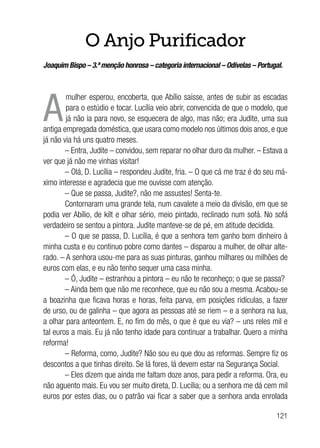 121
O Anjo Purificador
Joaquim Bispo – 3.ª menção honrosa – categoria internacional – Odivelas – Portugal.
A
mulher esperou, encoberta, que Abílio saísse, antes de subir as escadas
para o estúdio e tocar. Lucília veio abrir, convencida de que o modelo, que
já não ia para novo, se esquecera de algo, mas não; era Judite, uma sua
antiga empregada doméstica, que usara como modelo nos últimos dois anos, e que
já não via há uns quatro meses.
– Entra, Judite – convidou, sem reparar no olhar duro da mulher. – Estava a
ver que já não me vinhas visitar!
– Olá, D. Lucília – respondeu Judite, fria. – O que cá me traz é do seu má-
ximo interesse e agradecia que me ouvisse com atenção.
– Que se passa, Judite?, não me assustes! Senta-te.
Contornaram uma grande tela, num cavalete a meio da divisão, em que se
podia ver Abílio, de kilt e olhar sério, meio pintado, reclinado num sofá. No sofá
verdadeiro se sentou a pintora. Judite manteve-se de pé, em atitude decidida.
– O que se passa, D. Lucília, é que a senhora tem ganho bom dinheiro à
minha custa e eu continuo pobre como dantes – disparou a mulher, de olhar alte-
rado. – A senhora usou-me para as suas pinturas, ganhou milhares ou milhões de
euros com elas, e eu não tenho sequer uma casa minha.
– Ó, Judite – estranhou a pintora – eu não te reconheço; o que se passa?
– Ainda bem que não me reconhece, que eu não sou a mesma. Acabou-se
a boazinha que ficava horas e horas, feita parva, em posições ridículas, a fazer
de urso, ou de galinha – que agora as pessoas até se riem – e a senhora na lua,
a olhar para anteontem. E, no fim do mês, o que é que eu via? – uns reles mil e
tal euros a mais. Eu já não tenho idade para continuar a trabalhar. Quero a minha
reforma!
– Reforma, como, Judite? Não sou eu que dou as reformas. Sempre fiz os
descontos a que tinhas direito. Se lá fores, lá devem estar na Segurança Social.
– Eles dizem que ainda me faltam doze anos, para pedir a reforma. Ora, eu
não aguento mais. Eu vou ser muito direta, D. Lucília; ou a senhora me dá cem mil
euros por estes dias, ou o patrão vai ficar a saber que a senhora anda enrolada
 