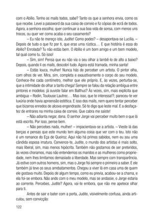 122
com o Abílio. Tenho os mails todos, sabe? Tanto os que a senhora envia, como os
que recebe. Levei a password da sua caixa de correio e fiz cópias de ecrã de todos.
Agora, a senhora escolha; quer continuar a sua boa vida de sonsa, com menos uns
trocos, ou quer ver como acaba o seu casamento?
– Eu não te mereço isto, Judite! Como podes? – desapontava-se Lucília. –
Depois de tudo o que fiz por ti, que eras uma rústica… E que história é essa do
Abílio? Enrolada? Tu não estás bem. O Abílio é um bom amigo e um bom modelo,
tal qual como tu. Só isso!
– Sim, sim! Pensa que eu não via o seu olhar a lambê-lo de alto a baixo?
Depois, quando li os mails, descobri tudo. Agora está tramada, minha santa!
– Estás louca, mulher! Nunca hás de perceber um artista. O pintor olha,
com olhos de ver. Mira, sim, completa e exaustivamente o corpo do seu modelo.
Conhece-lhe cada centímetro, melhor que ele próprio. E, às vezes, perturba-se,
que a intimidade do olhar a tanto chega! Sempre se falou da relação ambígua entre
pintores e modelos: já ouviste falar em Balthus? Às vezes, sim, mais explícita que
ambígua – Rodin, Toulouse Lautrec… Mas isso, que te interessa!?; pareceu-te ver
luxúria onde havia apreensão estética. E isso dos mails, nem quero tentar perceber
que bizarros enredos de alcova engendraste. Só te digo que leste mal. E a desfaça-
tez de entrares na minha caixa de correio. Que cabra me saíste!
– Não adianta negar, dona. O senhor Jorge vai perceber muito bem o que lá
está escrito. Por isso, pense bem.
– Não percebes nada, mulher! – impacientava-se a artista. – Vieste lá das
berças e pensas que este mundo tem alguma coisa que ver com o teu. Isto não
é um romance do Eça de Queiroz. Aqui não há primos sabidos, nem eu sou uma
cândida esposa imatura. Convence-te, Judite, o mundo dos artistas é mais solto,
mais liberal, sim, mas menos hipócrita. Também não gostamos de ser preteridos,
às vezes choramos, mas não entendemos os maridos e as mulheres como proprie-
dade, nem lhes limitamos demasiado a liberdade. Mas sempre com transparência.
Já estive com outros homens, sim, mas o Jorge foi sempre o primeiro a saber. E ele
também já teve os seus arrebatamentos. Chegou a viver lá em casa uma de quem
ele gostava muito. Depois de algum tempo, como eu previa, acabou-se a chama, e
ela foi-se embora. Não ando com o meu modelo, mas se andasse, o Jorge estaria
ao corrente. Percebes, Judite? Agora, vai-te embora, que não me apetece olhar
para ti.
Antes de sair e bater com a porta, Judite, visivelmente confusa, ainda arti-
culou, sem convicção:
 