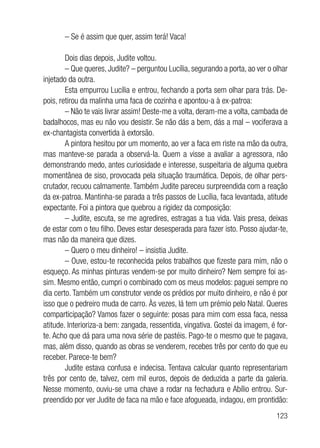 123
– Se é assim que quer, assim terá! Vaca!
Dois dias depois, Judite voltou.
– Que queres, Judite? – perguntou Lucília, segurando a porta, ao ver o olhar
injetado da outra.
Esta empurrou Lucília e entrou, fechando a porta sem olhar para trás. De-
pois, retirou da malinha uma faca de cozinha e apontou-a à ex-patroa:
– Não te vais livrar assim! Deste-me a volta, deram-me a volta, cambada de
badalhocos, mas eu não vou desistir. Se não dás a bem, dás a mal – vociferava a
ex-chantagista convertida à extorsão.
A pintora hesitou por um momento, ao ver a faca em riste na mão da outra,
mas manteve-se parada a observá-la. Quem a visse a avaliar a agressora, não
demonstrando medo, antes curiosidade e interesse, suspeitaria de alguma quebra
momentânea de siso, provocada pela situação traumática. Depois, de olhar pers-
crutador, recuou calmamente. Também Judite pareceu surpreendida com a reação
da ex-patroa. Mantinha-se parada a três passos de Lucília, faca levantada, atitude
expectante. Foi a pintora que quebrou a rigidez da composição:
– Judite, escuta, se me agredires, estragas a tua vida. Vais presa, deixas
de estar com o teu filho. Deves estar desesperada para fazer isto. Posso ajudar-te,
mas não da maneira que dizes.
– Quero o meu dinheiro! – insistia Judite.
– Ouve, estou-te reconhecida pelos trabalhos que fizeste para mim, não o
esqueço. As minhas pinturas vendem-se por muito dinheiro? Nem sempre foi as-
sim. Mesmo então, cumpri o combinado com os meus modelos: paguei sempre no
dia certo. Também um construtor vende os prédios por muito dinheiro, e não é por
isso que o pedreiro muda de carro. Às vezes, lá tem um prémio pelo Natal. Queres
comparticipação? Vamos fazer o seguinte: posas para mim com essa faca, nessa
atitude. Interioriza-a bem: zangada, ressentida, vingativa. Gostei da imagem, é for-
te. Acho que dá para uma nova série de pastéis. Pago-te o mesmo que te pagava,
mas, além disso, quando as obras se venderem, recebes três por cento do que eu
receber. Parece-te bem?
Judite estava confusa e indecisa. Tentava calcular quanto representariam
três por cento de, talvez, cem mil euros, depois de deduzida a parte da galeria.
Nesse momento, ouviu-se uma chave a rodar na fechadura e Abílio entrou. Sur-
preendido por ver Judite de faca na mão e face afogueada, indagou, em prontidão:
 