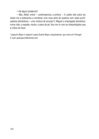 124
– Há algum problema?
– Não, Abílio, entra! – contemporizou a pintora. – A Judite veio outra vez
visitar-me e estávamos a combinar uma nova série de quadros com anjos purifi-
cadores domésticos – uma mistura de arcanjo S. Miguel e empregada doméstica:
numa mão, a espada; noutra, o pano do pó. Vou-me rir com as interpretações que
a crítica vai fazer.
*Joaquim Bispo é Joaquim Lopes Duarte Bispo, araçatubense, que mora em Portugal.
E-mail: episcopum@hotmail.com
 