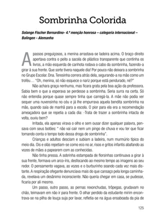 125
Sombrinha Colorida
Solange Fischer Bernardino- 4.ª menção honrosa – categoria internacional –
Balingen - Alemanha
A
passos preguiçosos, a menina arrastava-se ladeira acima. O braço direito
apertava contra o peito a sacola de plástico transparente que continha os
livros, a mão esquerda de canhota rodava o cabo da sombrinha, fazendo-a
girar à sua frente. Que sorte tivera naquele dia! Por pouco não deixara a sombrinha
no Grupo Escolar. Dna.Teresinha correra atrás dela, segurando-a na mão como um
troféu… “Oh, menina, só não esquece o nariz porque está pendurado, né?”
Não achara graça nenhuma, mas ficara grata pela boa ação da professora.
Sabia bem o que a esperava se perdesse a sombrinha. Seria surra na certa. Só
não entendia porque quase sempre tinha que carregá-la. A mãe não podia ver
sequer uma nuvensinha no céu e já lhe empurrava aquela bendita sombrinha na
mão, quando saía de manhã para a escola. O pior para ela era a recomendação
ameaçadora que se repetia a cada dia: -Trata de trazer a sombrinha intacta de
volta, ouviu bem?
Irritada, ela apenas virava o olho e sem ousar dizer qualquer palavra, pen-
sava com seus botões: “ não vai cair nem um pingo de chuva e vou ter que ficar
tomando conta o tempo todo dessa droga de sombrinha”.
Crianças e adultos desciam e subiam a ladeira, num murmúrio típico do
meio dia. Ois e olás repetiam-se como eco no ar, risos e gritos infantis abafando as
vozes de mães a papearem com as conhecidas.
Não tinha pressa. A sobrinha estampada de florsinhas continuava a girar à
sua frente, formava um arco-íris, desfocando ao mesmo tempo as imagens ao seu
redor. O pensamento vagava, as vozes e o burburinho soando cada vez mais dis-
tante.A respiração ofegante denunciava mais do que cansaço pela longa caminha-
da, revelava um desânimo inconsciente. Não queria chegar em casa, se pudesse,
ficaria por ali mesmo.
Um passo, outro passo, as pernas rexonchudas, trôpegas, grudavam no
chão, teimavam em não ir para frente. O olhar perdido da estudante mirim encon-
trava-se na pilha de louça suja por lavar, refletia-se na água ensaboada da pia de
 