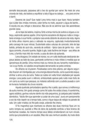 126
esmalte descascado, passeava até o lixo do quintal por varrer. No meio de uma
ciranda de roda, ela bailava a equilibrar a lata d´água na cabeça… era para encher
o barril.
Deveres de casa? Que nada! Lena tinha mais o que fazer. Havia também
que cuidar dos irmãos menores, catar lenha no mato, aquecer a água do banho...
A escola era seu refúgio e descanso. Não era de se admirar que não aprendesse
grande coisa.
Já no topo da ladeira, inspirou forte a brisa morna de outono e ergueu a ca-
beça, expirando apenas apatia. Uma íngreme escadaria de degraus rudes e irregu-
lares emergiu à sua frente, a própria casa ainda distante do alcance da vista.Agora
só tinha olhos mesmo para o sobrado na esquina, capturado involuntariamente
pelo cansaço de suas retinas. Sustentado sobre colunas de concreto, teto de laje
batida, pintada de azul-céu, varanda de ardósia - típica casa de gente rica - com
água corrente, chuveiro quente, fogão à gás, tudo facílimo de limpar - aos olhos de
Lena, a família mais feliz do mundo, a casa do dono da quitanda.
Lena divagava. Em estado de transe, viu um vulto desfocado deslizando de-
graus abaixo ao lado da casa, ganhando contornos e mais nitidez à medida que se
aproximava do portão. Uma menina mais ou menos do seu tamanho materializou-
-se à sua frente, os cabelos encacheados derramando-se pelos ombros.
Os olhares se cruzaram. Paralisadas como dois pilares, por alguns segun-
dos ficaram ali interligadas por uma energia desconhecida, como querendo esqua-
drinhar a alma uma da outra. Todos os ruídos em volta foram abafados por aquela
energia. Lena podia ouvir o silêncio, entrecortado apenas pelo ruído mais forte de
um carro ou outro que passava, os motores sofrendo com a subida puxada e com
os buracos herdados da chuva recente.
Aquela quietude perturbadora apertou-lhe o peito, que sorveu a indiferença
da outra menina. Um gosto amargo como fel subiu-lhe então à boca. A sombrinha,
agora estática, ganhou volume dentro da mão pequenina, já calejada pelo trabalho
doméstico.“Vocês têm que aprender a cuidar de uma casa”, ouviu em pensamento
a voz da mãe repetir-se o tempo todo, como o tique-taque do relógio na parede da
sala. Um calor irradiou-se-lhe pelo corpo, ardendo-lhe inteira.
O fio magnético que mantivera os olhares das duas meninas fixos um no
outro rompeu-se, quando a filha do dono da quitanda contraiu a face branca de
bochechas rosadas. Ao mesmo tempo seus lábios arredondaram-se num círculo,
como que precedendo a um assobio. Mas não saiu nenhum assobio.Ao invés disto
 