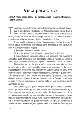 128
Vista para o rio
Maria de Fátima Correia Santos – 5.ª menção honrosa – categoria internacional
– Lagos - Portugal
T
ropeçou no fio que atravessava a sala. Dois passos em vão e aquele desam-
paro de perceber que iria estatelar-se. O fio deslizando pela tijoleira desde o
berbequim até à tomada, a única que havia na sala naquele tê dois acabado
de alugar. Ela a desandar, um pé aqui, um pé do outro lado, e a lembrar-se. Como
é possível que se tivesse lembrado de tanto naquele tempo ínfimo.
Era de manhã e saía para o treino. Tempos em que cuidava do corpo. O
plástico estava esborrachado no degrau da porta de entrada. E nem treino, nem
aulas. Caiu desamparada na calçada.
– Sorte, que não tivesse passado um carro.
Disse assim a mãe que via sempre as coisas pelo lado do drama.
O médico falou em ligamentos soltos, e nem o endireita, nem massagens
com este e outro lenimento, e nem as injeções. Apenas o repouso e o tempo, e
ainda hoje, se faz um dia mais húmido, aquele tornozelo lembra-lhe aquela queda.
Morava ainda em casa dos pais e, ao fim-de-semana, sobretudo nas noites
de sexta-feira e sábado, as ruas enchiam-se de gente transbordando dos bares.
Pela madrugada, entretinham-se a conversar na porta da entrada do prédio onde
ela tinha nascido. Todos muito ruidosos, todos bebidos, uns mais do que os outros.
Valia que os quartos ficavam virados para as traseiras. Os pais não ouviam, mas
ela vinha espreitar na janela da sala. Às escondidas, via-os. Ficavam por ali, antes
do largo, a fazerem despedidas, e era depois cada um para seu carro, e outros
apanhavam um táxi.
Quando escorregou na garrafa desfeita, pensou que poderia ter sido um de-
les. Um que tivesse estado apenas a ouvir. Um que nem tivesse bebido senão água
tónica e um sumo de laranja sem gin nem vodka. Um daqueles rapazes poderia
ter esborrachado a garrafa, as mãos entretidas enquanto ouvia os amigos a contar
façanhas que ele nunca tinha feito, e muito provavelmente nenhum deles, ao me-
nos na dimensão desmedida em que as enunciavam. Um rapaz que seria tímido, a
amarfanhar o seu ser desprotegido no gesto de deformar o plástico. Ela imaginou-
 