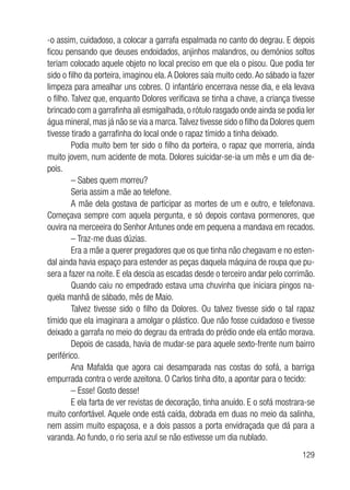 129
-o assim, cuidadoso, a colocar a garrafa espalmada no canto do degrau. E depois
ficou pensando que deuses endoidados, anjinhos malandros, ou demónios soltos
teriam colocado aquele objeto no local preciso em que ela o pisou. Que podia ter
sido o filho da porteira, imaginou ela.A Dolores saía muito cedo.Ao sábado ia fazer
limpeza para amealhar uns cobres. O infantário encerrava nesse dia, e ela levava
o filho. Talvez que, enquanto Dolores verificava se tinha a chave, a criança tivesse
brincado com a garrafinha ali esmigalhada, o rótulo rasgado onde ainda se podia ler
água mineral, mas já não se via a marca.Talvez tivesse sido o filho da Dolores quem
tivesse tirado a garrafinha do local onde o rapaz tímido a tinha deixado.
Podia muito bem ter sido o filho da porteira, o rapaz que morreria, ainda
muito jovem, num acidente de mota. Dolores suicidar-se-ia um mês e um dia de-
pois.
– Sabes quem morreu?
Seria assim a mãe ao telefone.
A mãe dela gostava de participar as mortes de um e outro, e telefonava.
Começava sempre com aquela pergunta, e só depois contava pormenores, que
ouvira na merceeira do Senhor Antunes onde em pequena a mandava em recados.
– Traz-me duas dúzias.
Era a mãe a querer pregadores que os que tinha não chegavam e no esten-
dal ainda havia espaço para estender as peças daquela máquina de roupa que pu-
sera a fazer na noite. E ela descia as escadas desde o terceiro andar pelo corrimão.
Quando caiu no empedrado estava uma chuvinha que iniciara pingos na-
quela manhã de sábado, mês de Maio.
Talvez tivesse sido o filho da Dolores. Ou talvez tivesse sido o tal rapaz
tímido que ela imaginara a amolgar o plástico. Que não fosse cuidadoso e tivesse
deixado a garrafa no meio do degrau da entrada do prédio onde ela então morava.
Depois de casada, havia de mudar-se para aquele sexto-frente num bairro
periférico.
Ana Mafalda que agora cai desamparada nas costas do sofá, a barriga
empurrada contra o verde azeitona. O Carlos tinha dito, a apontar para o tecido:
– Esse! Gosto desse!
E ela farta de ver revistas de decoração, tinha anuído. E o sofá mostrara-se
muito confortável. Aquele onde está caída, dobrada em duas no meio da salinha,
nem assim muito espaçosa, e a dois passos a porta envidraçada que dá para a
varanda. Ao fundo, o rio seria azul se não estivesse um dia nublado.
 
