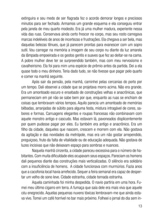 13
extinguira e seu medo de ser flagrada fez o acordo demorar longos e preciosos
minutos para ser fechado. Armamos um grande esquema e ela conseguiu entrar
pela janela de meu quarto modesto. Era já uma mulher madura, experiente nessa
vida das ruas. Conservava ainda certo frescor no corpo, mas seu rosto carregava
marcas indeléveis de anos de incertezas e frustrações. Ela chegava a ser bela, mas
daquelas belezas tênues, que já parecem prontas para evanescer com um sopro
sutil. Vou carregar na memória a imagem de seu corpo nu diante da luz amarela
da lâmpada empoeirada e os gestos gentis e suaves que fez ao deitar-se na cama.
A pobre mulher deve ter se surpreendido também, mas com meu nervosismo e
cavalheirismo. Ela foi para mim uma espécie de prêmio antes da partida. Dei a ela
quase todo o meu dinheiro. Teria dado tudo, se não tivesse que pagar pelo quarto
e comer na manhã seguinte.
Após sair da pensão, pela manhã, caminhei pelas cercanias do porto por
um tempo. Dali observei a cidade que se projetava morro acima. Não era grande.
Era um amontoado escuro e ensebado de construções velhas e anacrônicas, que
permaneciam em pé não se sabe bem por que, enquanto as ruas se enchiam de
coisas que lembravam vários tempos. Aquilo parecia um amontoado de memórias
bêbadas, arranjadas de súbito para alguma festa, mistura intragável de cores, sa-
bores e formas. Carruagens elegantes e roupas francesas não combinavam com
aquele monstro antigo e cascudo. Mas estavam lá, pavoneados displicentemente
por quem pudesse pagar por eles. Eu também era antigo e anacrônico. Era um
filho da cidade, daqueles que nascem, crescem e morrem com ela. Não gostava
da agitação e das novidades da metrópole, mas era um não gostar arrependido,
preguiçoso, fruto da falta de vitalidade ou de educação adequada. Não gostava de
luzes incisivas que não deixavam espaço para sombras e nuances.
Naquela manhã cinzenta, a cidade pareceu excessiva para o número de ha-
bitantes. Com muita dificuldade eles ocupavam seus espaços. Pareciam os homens
dali pequenos diante das construções mais verticalizadas. O silêncio era solidário
com a insuficiência de homens. A cidade funcionava com murmúrios. Fazia anos
que a cacofonia local havia arrefecido. Sequer a feira semanal era capaz de desper-
tar um velho de sono leve. Cidade estranha, cidade tornada estranha.
Aquela caminhada foi minha despedida. O navio partiria em uma hora. Fu-
mei meu último cigarro em terra. A fumaça que saía dele era mais viva que aquele
céu enegrecido. Aquelas pequenas nuvens tóxicas lembravam-me que ainda esta-
va vivo.Tomei um café horrível no bar mais próximo. Folheei o jornal do dia sem in-
 