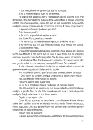 131
– Este tornozelo dói-me sempre que apanha humidade.
E era já muito tarde para dizer-lhe pormenores.
Foi depois dum passeio à serra. Regressavam já pela tardinha e era final
de Outubro. Uma humidade fria subia da terra. Ana Mafalda a colocar uma meia
elástica em cima da pomada, contou-lhe que um dia escorregara numa garrafa
amolgada e desde então aquela dor no tornozelo aparecia. E Carlos perguntou-lhe:
– A garrafa estava amolgada em que sítio?
E ela tinha respondido:
– Sei lá! Era a garrafa inteira esborrachada!
Mas Carlos Afonso precisara, sorrindo:
– Foi na casa da tua mãe que escorregaste, cá em baixo, na rua?
E ela confirmou que sim, que tinha sido na casa onde morava com os pais.
E não disse mais nada.
Era já um tempo adiantado depois de terem ido à festa de anos do Frederico
Cunha. Ana Mafalda já não queria que ele fosse o rapaz tímido que ela imaginara
a amolgar a garrafa. E não lhe fez perguntas. Não lhe disse, assim, por exemplo:
– No dia dois de Maio de mil novecentos e oitenta e oito estavas a amarrotar
uma garrafa no bairro onde moram os meus pais? Estavas Carlos Afonso?
A mãe fazia anos nesse dia e tinha-lhe dito: na volta do treino traz-me o bolo
que encomendei na pastelaria. E ela não tinha trazido.
Ana Mafalda não permitiu que Carlos Afonso dissesse, sequer pensasse:
– Olha, eu um dia também amolguei uma garrafa e deixei-a num degrau.
Não. Ana Mafalda tinha mudado de assunto.
Pediu-lhe que lhe fosse buscar gelo.
Ou ter-lhe-á pedido que fosse à rua buscar um maço de tabaco.
Não. Ela nunca iria ter a certeza de que tivesse sido ele o rapaz tímido que
amolgou a garrafa. Não. Ela não tinha querido que ele fosse o rapaz da garrafa
amolgada. Era já muito tarde na vida de um e outro.
Depois, houve aquela noite.
Carlos Afonso apareceu no sexto-frente com o Frederico Cunha. Vinham
ambos bem bebidos a saírem do elevador no sexto-frente. Tinham emborcado,
copo a copo, cada um a sua garrafa de um tinto caro que era o vinho que sempre
tinha havido em casa do Frederico.
Tinham vindo de autocarro.
E depois que comeram umas sandes,Ana Mafalda dormiu enroscadinha no
 