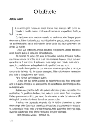 134
O bilhete
Antonio Luceni
J
á era madrugada quando as dores ficaram mais intensas. Não queria in-
comodar o marido, mas as contrações tornavam-se insuportáveis. Então, o
chamou.
Contando com esse, somavam-se seis. Iria se chamar João. Sempre gostou
desse nome. Não o havia colocado nos três primeiros porque, antes, cumpriram-
-se as homenagens: para o avô materno; para o pai de seu pai; e para Pedro, um
amigo. Do marido.
– João. Que lindo nome. Desliza pela boca feito gelatina. Escapa dos lábios
antes mesmo que se o tenha dito completamente.
Às meninas, os nomes das avós: a mais velha, inclusive, lembrava muito à
avó em seu jeito de caminhar, sorrir e até nas manias de tropeçar com o que quer
que estivesse à sua frente. A mais nova, mais meiga, mais calada, mais arisca...
agora, incomodada com a chegada do irmão que iria tomar seu trono.
Em razão das experiências que teve com as outras gestações e partos, o
rompimento da bolsa não lhe causou desespero. Não mais do que o necessário
para tratar a situação como algo natural.
Parto normal, como todos os outros.
– A mãe tem que sentir as dores do nascimento de seu filho, para poder
amá-lo o quanto precisa; e ter a consciência de que estas são as menores que terá
ao longo da vida.
João nasceu grande e forte: três quilos e oitocentos gramas, sessenta e dois
centímetros. Ela, parideira das boas, teve todos os outros assim. Com exceção de
Pedro, que nasceu asmático, prematuro de seis meses e meio, deixado numa UTI
do hospital, de onde saiu depois de mais de sessenta dias.
A mulher, com depressão pós-parto, não foi visitá-lo dia nenhum ao longo
desse tempo todo. O pai é que se dedicou ao nascituro, enquanto este se recupera-
va.Antecipou as férias, pediu uns dias de licença, fez o que pode e o que não pode,
dividindo sua atenção entre o filho internado e a mulher acamada.
– Bem podia não vingar. – pensava ela.
 
