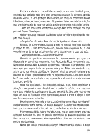 135
Passada a aflição, e com as ideias acomodadas em seus devidos lugares,
entendeu que a criança nada tinha a ver com aquela situação.Tal como ela, apenas
mais uma vítima. Foi uma gestação difícil, com muitas crises no casamento, brigas
infindáveis, raivas, rancores, agressões... Aí, passou a beber demasiadamente, fu-
mar um cigarro atrás do outro nas vigílias à espera do marido. Até suicídio tentou.
– Isso não pode estar acontecendo comigo. Não posso crer que isso seja
possível. Aquele filho da puta...
O choro de João podia ser ouvido nos vários corredores do comprido hos-
pital onde nasceu.
– Os pulmões são fortes. Esse não me dará problema feito o outro.
Recebeu os cumprimentos, passou a noite no hospital e no outro dia cedo
já estava de alta. O filho dormindo no colo, balões e flores seguindo-lhe, e uma
vontade imensa de abraçar as outras crias, que a aguardavam na casa dos avós.
– Vejam quem chegou... Mais um irmãozinho!
Os maiores logo vieram ao seu encontro; mesmo a caçula, que agora era
destronada, se aproximou lentamente. Mas Pedro, não. Ficou no canto da sala.
Nem piscar, piscava. Não quis saber de conversa. Habituado a ser preterido, bem
sabia que, para aquela festa, era persona non grata. Tinha clara noção de que,
assim como nas demais ocasiões, o “docinho” inicial se encaminharia para as
palavras de ofensa e grosseria que tanto lhe seguiam a infância. Logo, logo aquele
bebê seria mais um adestrado a menosprezá-lo, a diminui-lo e, certamente na
juventude, a odiá-lo.
O pai via tudo aquilo, e se entristecia. Tentava, a seu modo, dissimular a
situação e compensá-la com altas faturas no cartão de crédito, com presentes
caros para toda família e, principalmente, para a esposa. Na ótica dele, mesmo que
fosse um hiato de felicidade, esses momentos ajudavam a arejar a relação e criar
um clima mais ameno na família.
Decidiram que João seria o último. Já não tinham nem idade nem disposi-
ção para encarar outra criança. Os dias se passaram e, apesar da rotina desgas-
tante que um recém-nascido traz, até que o casal estava se relacionando bem.
Pareceu que a libido voltara dobrada. Afinal, ficaram sem sexo por algumas
semanas. Seguiram-se, pois, os jantares românticos, os passeios gostosos nos
finais de semana, uma ou outra viagem paradisíaca... tudo era harmonia só. Uma
pintura impressionista.
Numa das tardes, enquanto as crianças estavam para a escola e o bebê
 