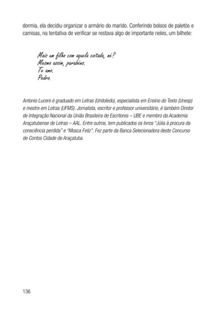 136
dormia, ela decidiu organizar o armário do marido. Conferindo bolsos de paletós e
camisas, na tentativa de verificar se restava algo de importante neles, um bilhete:
Mais um filho com aquela coitada, né?
Mesmo assim, parabéns.
Te amo.
Pedro.
Antonio Luceni é graduado em Letras (Unitoledo), especialista em Ensino do Texto (Unesp)
e mestre em Letras (UFMS). Jornalista, escritor e professor universitário, é também Diretor
de Integração Nacional da União Brasileira de Escritores – UBE e membro da Academia
Araçatubense de Letras – AAL. Entre outros, tem publicados os livros “Júlia à procura da
consciência perdida” e “Mosca Feliz”. Fez parte da Banca Selecionadora deste Concurso
de Contos Cidade de Araçatuba.
 