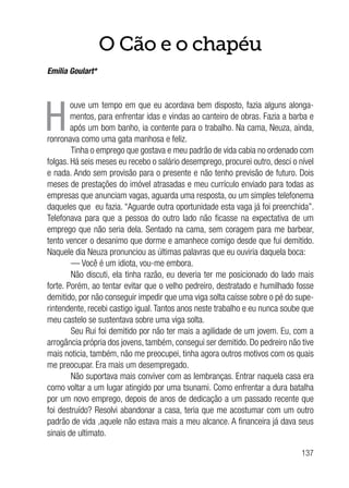 137
O Cão e o chapéu
Emília Goulart*
H
ouve um tempo em que eu acordava bem disposto, fazia alguns alonga-
mentos, para enfrentar idas e vindas ao canteiro de obras. Fazia a barba e
após um bom banho, ia contente para o trabalho. Na cama, Neuza, ainda,
ronronava como uma gata manhosa e feliz.
Tinha o emprego que gostava e meu padrão de vida cabia no ordenado com
folgas. Há seis meses eu recebo o salário desemprego, procurei outro, desci o nível
e nada. Ando sem provisão para o presente e não tenho previsão de futuro. Dois
meses de prestações do imóvel atrasadas e meu currículo enviado para todas as
empresas que anunciam vagas, aguarda uma resposta, ou um simples telefonema
daqueles que eu fazia. “Aguarde outra oportunidade esta vaga já foi preenchida”.
Telefonava para que a pessoa do outro lado não ficasse na expectativa de um
emprego que não seria dela. Sentado na cama, sem coragem para me barbear,
tento vencer o desanimo que dorme e amanhece comigo desde que fui demitido.
Naquele dia Neuza pronunciou as últimas palavras que eu ouviria daquela boca:
— Você é um idiota, vou-me embora.
Não discuti, ela tinha razão, eu deveria ter me posicionado do lado mais
forte. Porém, ao tentar evitar que o velho pedreiro, destratado e humilhado fosse
demitido, por não conseguir impedir que uma viga solta caísse sobre o pé do supe-
rintendente, recebi castigo igual. Tantos anos neste trabalho e eu nunca soube que
meu castelo se sustentava sobre uma viga solta.
Seu Rui foi demitido por não ter mais a agilidade de um jovem. Eu, com a
arrogância própria dos jovens, também, consegui ser demitido. Do pedreiro não tive
mais noticia, também, não me preocupei, tinha agora outros motivos com os quais
me preocupar. Era mais um desempregado.
Não suportava mais conviver com as lembranças. Entrar naquela casa era
como voltar a um lugar atingido por uma tsunami. Como enfrentar a dura batalha
por um novo emprego, depois de anos de dedicação a um passado recente que
foi destruído? Resolvi abandonar a casa, teria que me acostumar com um outro
padrão de vida ,aquele não estava mais a meu alcance. A financeira já dava seus
sinais de ultimato.
 