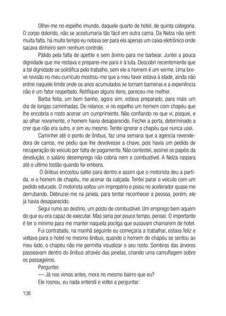 138
Olhei-me no espelho imundo, daquele quarto de hotel, de quinta categoria.
O corpo dolorido, não se acostumaria tão fácil em outra cama. Da Nelza não senti
muita falta, há muito tempo eu notava ser para ela apenas um caixa eletrônico onde
sacava dinheiro sem nenhum controle.
Pálido pela falta de apetite e sem ânimo para me barbear. Juntei a pouca
dignidade que me restava e preparei-me para ir à luta. Descobri recentemente que
a tal dignidade se solidifica pelo trabalho, sem ele o homem é um verme. Uma bre-
ve revisão no meu currículo mostrou-me que a meu favor estava à idade, ainda não
entrei naquele limite onde os anos acumulados se tornam barreiras e a experiência
não é um fator respeitado. Retifiquei alguns itens, pareceu-me melhor.
Barba feita, um bom banho, agora sim, estava preparado, para mais um
dia de longas caminhadas. De relance, vi no espelho um homem com chapéu que
lhe encobria o rosto acenar um cumprimento. Não confiando no que vi, pisquei, e
ao olhar novamente, o homem havia desaparecido. Fechei a porta, determinado a
crer que não era outro, e sim eu mesmo. Tentei ignorar o chapéu que nunca usei.
Caminhei até o ponto de ônibus, faz uma semana que a agencia revende-
dora de carros, me pediu que lhe devolvesse a chave, pois havia um pedido de
recuperação do veiculo por falta de pagamento. Não contestei, assinei os papéis da
devolução, o salário desemprego não cobria nem o combustível. A Nelza raspara
até o ultimo tostão quando foi embora.
O ônibus encostou saltei para dentro e assim que o motorista deu a parti-
da, vi o homem de chapéu, me acenar da calçada. Tentei parar o veiculo com um
pedido educado. O motorista soltou um impropério e pisou no acelerador quase me
derrubando. Debrucei-me na janela, para tentar reconhecer a pessoa, porém, ele
já havia desaparecido.
Segui rumo ao destino, um posto de combustível. Um emprego bem aquém
do que eu era capaz de executar. Mas seria por pouco tempo, pensei. O importante
é ter o mínimo para me manter naquela pocilga que ousavam chamarem de hotel.
Fui contratado, na manhã seguinte eu começaria a trabalhar, estava feliz e
voltava para o hotel no mesmo ônibus, quando o homem de chapéu se sentou ao
meu lado, o chapéu não me permitia visualizar o seu rosto. Sombras das árvores
passeavam dentro do ônibus através das janelas, criando uma camuflagem sobre
os passageiros.
Perguntei:
— Já nos vimos antes, mora no mesmo bairro que eu?
Ele rosnou, eu nada entendi e voltei a perguntar:
 
