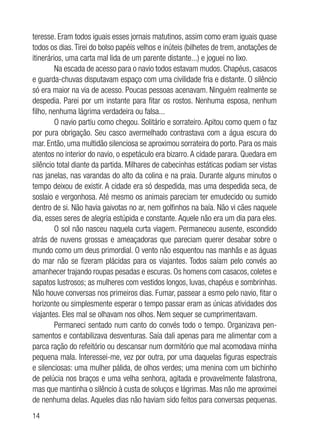 14
teresse. Eram todos iguais esses jornais matutinos, assim como eram iguais quase
todos os dias.Tirei do bolso papéis velhos e inúteis (bilhetes de trem, anotações de
itinerários, uma carta mal lida de um parente distante...) e joguei no lixo.
Na escada de acesso para o navio todos estavam mudos. Chapéus, casacos
e guarda-chuvas disputavam espaço com uma civilidade fria e distante. O silêncio
só era maior na via de acesso. Poucas pessoas acenavam. Ninguém realmente se
despedia. Parei por um instante para fitar os rostos. Nenhuma esposa, nenhum
filho, nenhuma lágrima verdadeira ou falsa...
O navio partiu como chegou. Solitário e sorrateiro. Apitou como quem o faz
por pura obrigação. Seu casco avermelhado contrastava com a água escura do
mar. Então, uma multidão silenciosa se aproximou sorrateira do porto. Para os mais
atentos no interior do navio, o espetáculo era bizarro.A cidade parara. Quedara em
silêncio total diante da partida. Milhares de cabecinhas estáticas podiam ser vistas
nas janelas, nas varandas do alto da colina e na praia. Durante alguns minutos o
tempo deixou de existir. A cidade era só despedida, mas uma despedida seca, de
soslaio e vergonhosa. Até mesmo os animais pareciam ter emudecido ou sumido
dentro de si. Não havia gaivotas no ar, nem golfinhos na baía. Não vi cães naquele
dia, esses seres de alegria estúpida e constante. Aquele não era um dia para eles.
O sol não nasceu naquela curta viagem. Permaneceu ausente, escondido
atrás de nuvens grossas e ameaçadoras que pareciam querer desabar sobre o
mundo como um deus primordial. O vento não esquentou nas manhãs e as águas
do mar não se fizeram plácidas para os viajantes. Todos saíam pelo convés ao
amanhecer trajando roupas pesadas e escuras. Os homens com casacos, coletes e
sapatos lustrosos; as mulheres com vestidos longos, luvas, chapéus e sombrinhas.
Não houve conversas nos primeiros dias. Fumar, passear a esmo pelo navio, fitar o
horizonte ou simplesmente esperar o tempo passar eram as únicas atividades dos
viajantes. Eles mal se olhavam nos olhos. Nem sequer se cumprimentavam.
Permaneci sentado num canto do convés todo o tempo. Organizava pen-
samentos e contabilizava desventuras. Saía dali apenas para me alimentar com a
parca ração do refeitório ou descansar num dormitório que mal acomodava minha
pequena mala. Interessei-me, vez por outra, por uma daquelas figuras espectrais
e silenciosas: uma mulher pálida, de olhos verdes; uma menina com um bichinho
de pelúcia nos braços e uma velha senhora, agitada e provavelmente falastrona,
mas que mantinha o silêncio à custa de soluços e lágrimas. Mas não me aproximei
de nenhuma delas. Aqueles dias não haviam sido feitos para conversas pequenas.
 