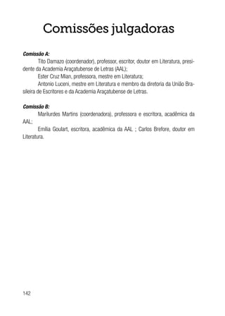 142
Comissões julgadoras
Comissão A:
Tito Damazo (coordenador), professor, escritor, doutor em Literatura, presi-
dente da Academia Araçatubense de Letras (AAL);
Ester Cruz Mian, professora, mestre em Literatura;
Antonio Luceni, mestre em Literatura e membro da diretoria da União Bra-
sileira de Escritores e da Academia Araçatubense de Letras.
Comissão B:
Marilurdes Martins (coordenadora), professora e escritora, acadêmica da
AAL;
Emília Goulart, escritora, acadêmica da AAL ; Carlos Brefore, doutor em
Literatura.
 