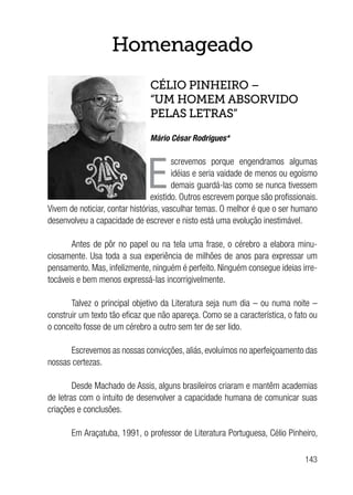 143
Homenageado
CÉLIO PINHEIRO –
“UM HOMEM ABSORVIDO
PELAS LETRAS”
Mário César Rodrigues*
E
screvemos porque engendramos algumas
idéias e seria vaidade de menos ou egoísmo
demais guardá-las como se nunca tivessem
existido. Outros escrevem porque são profissionais.
Vivem de noticiar, contar histórias, vasculhar temas. O melhor é que o ser humano
desenvolveu a capacidade de escrever e nisto está uma evolução inestimável.
Antes de pôr no papel ou na tela uma frase, o cérebro a elabora minu-
ciosamente. Usa toda a sua experiência de milhões de anos para expressar um
pensamento. Mas, infelizmente, ninguém é perfeito. Ninguém consegue ideias irre-
tocáveis e bem menos expressá-las incorrigivelmente.
Talvez o principal objetivo da Literatura seja num dia – ou numa noite –
construir um texto tão eficaz que não apareça. Como se a característica, o fato ou
o conceito fosse de um cérebro a outro sem ter de ser lido.
Escrevemos as nossas convicções, aliás, evoluímos no aperfeiçoamento das
nossas certezas.
Desde Machado de Assis, alguns brasileiros criaram e mantêm academias
de letras com o intuito de desenvolver a capacidade humana de comunicar suas
criações e conclusões.
Em Araçatuba, 1991, o professor de Literatura Portuguesa, Célio Pinheiro,
 