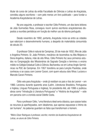 144
titular do curso de Letras da então Faculdade de Ciências e Letras de Araçatuba,
convidou alguns escritores – com pelo menos um livro publicado – para fundar a
Academia Araçatubense de Letras.
No ano seguinte, o professor e escritor Célio Pinheiro, um dos bons leitores
de João Guimarães Rosa, conseguiu reunir quinze escritores araçatubenses dis-
postos a reuniões periódicas em função do melhor uso do idioma português.
Desde novembro de 1992, portanto, Araçatuba inclui-se entre as cidades
que valorizam o desenvolvimento humano, a despeito do materialista consumista
do século 20.
O professor Célio é natural de Campinas, 20 de maio de 1932, filho de João
e Angelina Pinheiro. Sr. João Pinheiro, mecânico de locomotiva na Alta Mojiana e
Dona Angelina, italiana, mãe de oito filhos. Célio Pinheiro fez seus primeiros estu-
dos na Congregação dos Missionários do Sagrado Coração e terminou o ensino
médio no Colégio Estadual Culto à Ciência. Bacharelou-se em Letras Anglo-Germâ-
nicas na PUC de Campinas. Em 1957 transferiu-se para Lençóis Paulistas, onde
conheceu e se casou com Leonor Carani, com quem educou dois filhos: Luciana e
Marcelo Carani Pinheiro.
Célio veio para Araçatuba – onde já residiam os pais e tios de Leonor – em
1980. Lecionou durante quarenta anos (Latim, Literaturas Brasileira, Portuguesa
e Inglesa, Línguas Portuguesa e Inglesa), foi presidente AAL até 1996 e publicou
obras como “Introdução à Literatura Portuguesa” e “História de Araçatuba” – este
em parceria com a cronista social Odette Costa.
Para o professor Célio,“uma literatura ideal seria clássica, que usasse todos
os recursos já aperfeiçoados, sem idealismos, que apenas expusesse o íntimo do
ser humano”. As palavras guardam os fatos que transformam o homem.
*Mário César Rodrigues é professor, escritor, membro da Academia Araçatubense de
Letras, ex-aluno de Célio Pinheiro.
 