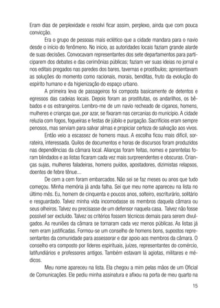 15
Eram dias de perplexidade e resolvi ficar assim, perplexo, ainda que com pouca
convicção.
Era o grupo de pessoas mais eclético que a cidade mandara para o navio
desde o início do fenômeno. No início, as autoridades locais faziam grande alarde
de suas decisões. Convocavam representantes dos sete departamentos para parti-
ciparem dos debates e das cerimônias públicas; faziam ver suas ideias no jornal e
nos editais pregados nas paredes dos bares, tavernas e prostíbulos; apresentavam
as soluções do momento como racionais, morais, benditas, fruto da evolução do
espírito humano e da higienização do espaço urbano.
A primeira leva de passageiros foi composta basicamente de detentos e
egressos das cadeias locais. Depois foram as prostitutas, os andarilhos, os bê-
bados e os estrangeiros. Lembro-me de um navio recheado de ciganos, homens,
mulheres e crianças que, por azar, se fixaram nas cercanias do município.A cidade
reluzia com fogos, fogueiras e festas de júbilo e purgação. Sacrifícios eram sempre
penosos, mas serviam para salvar almas e propiciar certeza de salvação aos vivos.
Então veio a escassez de homens maus. A escolha ficou mais difícil, sor-
rateira, interessada. Quilos de documentos e horas de discursos foram produzidos
nas dependências da câmara local. Alianças foram feitas, nomes e parentelas fo-
ram blindados e as listas ficaram cada vez mais surpreendentes e obscuras. Crian-
ças sujas, mulheres faladeiras, homens puídos, apostadores, dizimistas relapsos,
doentes de febre tênue...
De cem a cem foram embarcados. Não sei se faz meses ou anos que tudo
começou. Minha memória já anda falha. Sei que meu nome apareceu na lista no
último mês. Eu, homem de cinquenta e poucos anos, solteiro, escriturário, solitário
e resguardado. Talvez minha vida incomodasse os membros daquela câmara ou
seus olheiros.Talvez eu precisasse de um defensor naquela casa. Talvez não fosse
possível ser excluído. Talvez os critérios fossem técnicos demais para serem divul-
gados. As reuniões da câmara se tornaram cada vez menos públicas. As listas já
nem eram justificadas. Formou-se um conselho de homens bons, supostos repre-
sentantes da comunidade para assessorar e dar apoio aos membros da câmara. O
conselho era composto por líderes espirituais, juízes, representantes do comércio,
latifundiários e professores antigos. Também estavam lá agiotas, militares e mé-
dicos.
Meu nome apareceu na lista. Ela chegou a mim pelas mãos de um Oficial
de Comunicações. Ele pediu minha assinatura e afixou na porta de meu quarto na
 