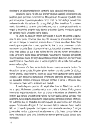 16
hospedaria um documento público. Nenhuma outra satisfação me foi dada.
Meu nome estava na lista, que agora tremulava na praça central como uma
bandeira, para que todos pudessem ver. Meu privilégio de não ser vigiado foi dado
pela herança que dispunha aplicada no banco local. Em caso de fuga, meu dinheiro
seria confiscado. Mas sei que não conseguiria fugir. Nem tentei isso. Fiz um docu-
mento deixando tudo para um parente distante, mas a cidade provavelmente iria
engolir o documento e expelir outro de suas entranhas. E agora me restava apenas
um canto no navio. Um canto e uma espera.
No último dia daquela viagem de três dias, a menina da boneca se aproxi-
mou de mim. Tentou conversar algo, mas não foi capaz de articular bem as frases.
Abri um sorriso por pura cortesia, mas ela deu as costas e foi embora. Foi o último
contato que se pode dizer humano que tive. No final da tarde uma nuvem rasteira
nasceu no horizonte. Seus raios eram estranhos, horizontais e furiosos. Sua cor era
ainda mais pesada do que a das nuvens do céu. Era uma nuvem ameaçadora e
linda. Senti pavor diante de sua aproximação, mas um pavor misturado com deleite.
O navio balançou diante da força dos ventos que saíram da nuvem. Os marinheiros
abandonaram o navio horas antes e foram resgatados não se sabe bem onde por
outras embarcações.
Estávamos sós. Cem almas diante de uma nuvem ancestral e faminta. To-
dos saíram para o convés. Ninguém gritou. Nenhum choro foi ouvido. De súbito, a
nuvem projetou seus monstros. Navios de casco verde apareceram como que por
encanto. Eram de diversos tamanhos e tinham uma aparência agressiva. Pareciam
ser alongados, pesados, maciços e possuíam canhões e torres. O pânico se alas-
trou no nosso navio. Matou o silêncio sem piedade.
A morte daquelas pessoas não foi plácida e honrosa. Não foi um sacrifício
frio e rápido. Os homens daqueles navios eram cruéis e violentos. Prolongaram o
sofrimento enquanto puderam. Riam de choros e de pedidos de clemência. Um
homem que portava uma estranha insígnia no braço subiu a bordo com seu rosto
autoritário. Gritou alguma coisa numa língua que não consegui entender e fez ges-
tos indicando que os soldados deveriam separar os sobreviventes em pequenos
grupos. Depois veio a triagem. E novo massacre. Velhos e doentes foram mortos.
Não sei por que fui poupado. Levei apenas uma coronhada na cabeça. O sangue
jorrou sobre minhas costas e cai pesadamente no chão. Meus companheiros de
navio me puxaram para cima. Sussurraram que se permanecesse deitado seria
executado.
 