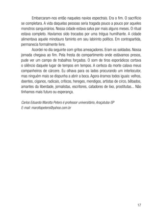 17
Embarcaram-nos então naqueles navios espectrais. Era o fim. O sacrifício
se completara. A vida daquelas pessoas seria tragada pouco a pouco por aqueles
monstros sanguinários. Nossa cidade estava salva por mais alguns meses. O ritual
estava completo. Havíamos sido trocados por uma trégua humilhante. A cidade
alimentava aquele minotauro faminto em seu labirinto político. Em contrapartida,
permanecia formalmente livre.
Acordei no dia seguinte com gritos ameaçadores. Eram os soldados. Nossa
jornada chegava ao fim. Pela fresta do compartimento onde estávamos presos,
pude ver um campo de trabalhos forçados. O som de tiros esporádicos cortava
o silêncio daquele lugar de tempos em tempos. A certeza da morte calava meus
companheiros de cárcere. Eu olhava para os lados procurando um interlocutor,
mas ninguém mais se dispunha a abrir a boca. Agora éramos todos iguais: velhos,
doentes, ciganos, radicais, críticos, hereges, mendigos, artistas de circo, bêbados,
amantes da liberdade, jornalistas, escritores, catadores de lixo, prostitutas... Não
tínhamos mais futuro ou esperança.
Carlos Eduardo Marotta Peters é professor universitário, Araçatuba-SP
E-mail: marottapeters@yahoo.com.br
 